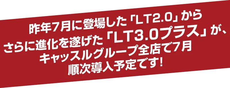 昨年7月に登場した「LT2.0」からさらに進化を遂げた「LT3.0プラス」が、キャッスルグループ全店で7月順次導入予定です!