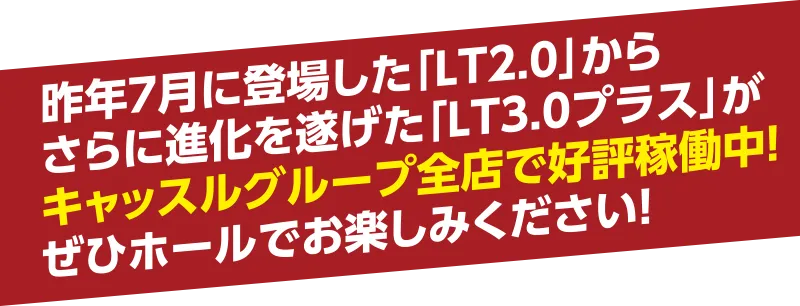 昨年7月に登場した「LT2.0」から
さらに進化を遂げた「LT3.0プラス」がキャッスルグループ全店で好評稼働中！ぜひホールでお楽しみください！